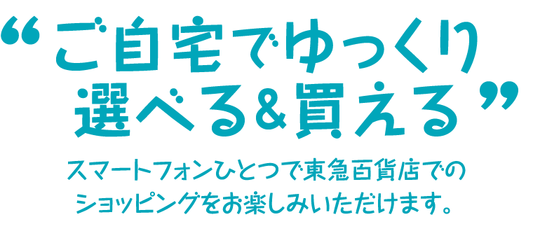 ご自宅でゆっくり選べる＆買える スマートフォンひとつで東急百貨店でのショッピングをお楽しみいただけます。