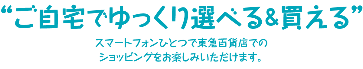 ご自宅でゆっくり選べる＆買える スマートフォンひとつで東急百貨店でのショッピングをお楽しみいただけます。