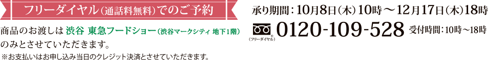 フリーダイヤル(通話料無料)でのご予約 承り期間:10月8日(木)10時~12月17日(木)18時 / Tel:0120-109-528 / 受付時間:10時~18時