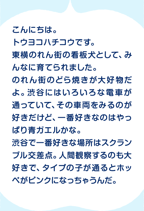 こんにちは。トウヨコハチコウです。東横のれん街の看板犬として、みんなに育てられました。のれん街のどら焼きが大好物だよ。渋谷にはいろいろな電車が通っていて、その車両をみるのが好きだけど、一番好きなのはやっぱり青ガエルかな。渋谷で一番好きな場所はスクランブル交差点。人間観察するのも大好きで、タイプの子が通るとホッペがピンクになっちゃうんだ。