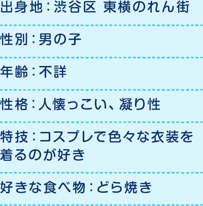 出身地：渋谷区 東横のれん街、性別：男の子、年齢：不詳、性格：人懐っこい、凝り性、特技：コスプレで色々な衣装を着るのが好き、好きな食べ物：どら焼き、好きな場所：スクランブル交差点