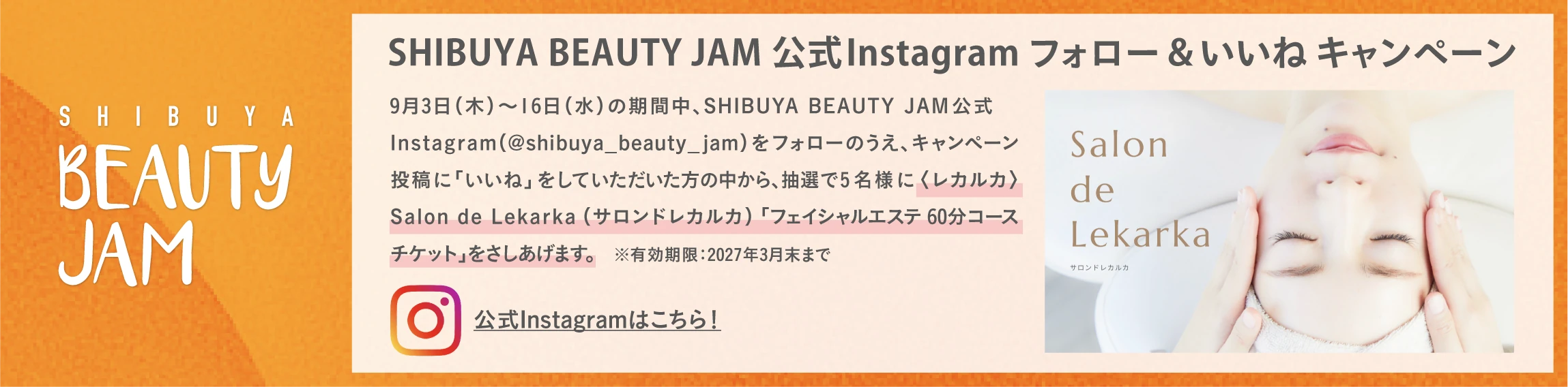 SHIBUYA BEAUTY JAM 公式Instagram フォロー＆いいね キャンペーン 9月3日(木)～16日(水)の期間中、SHIBUYA BEAUTY JAM公式Instagram(@shibuya_beauty_jam)をフォローのうえ、キャンペーン投稿に「いいね」をしていただいた方の中から、抽選で5名様に〈レカルカ〉Salon de Lekarka (サロンドレカルカ)「フェイシャルエステ 60分コースチケット」をさしあげます。 ※有効期限：2027年3月末まで 公式Instagramはこちら！