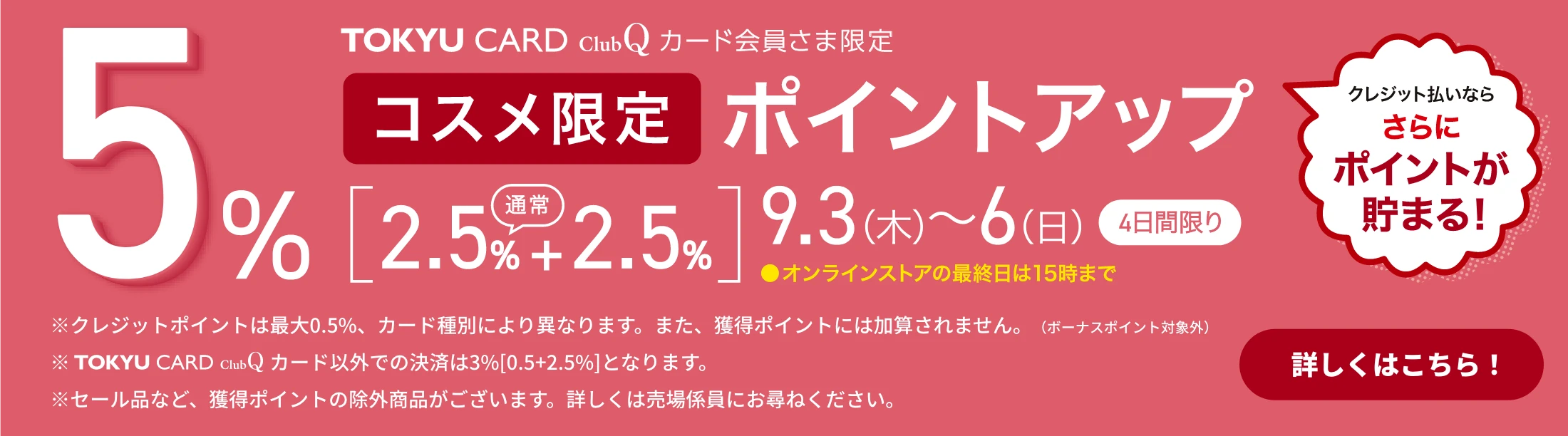 TOKYU CARD ClubQ カード会員さま限定 コスメ限定 ポイントアップ 5% [2.5%(通常)+2.5%] 9.3(木)～6(日)[4日間限り] ●オンラインストアの最終日は15時まで クレジット払いならさらにポイントが貯まる！ ※クレジットポイントは最大0.5％、カード種別により異なります。また、獲得ポイントには加算されません。（ボーナスポイント対象外） ※TOKYU CARD ClubQ カード以外での決済は3％[0.5+2.5%]となります。 ※セール品など、獲得ポイントの除外商品がございます。詳しくは売場係員にお尋ねください。詳しくはこちら！