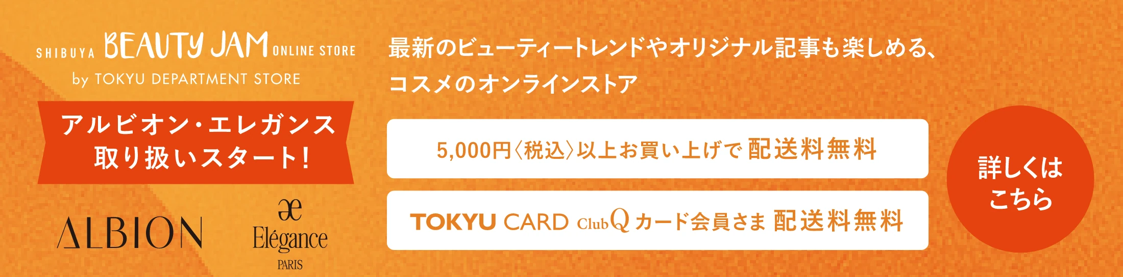SHIBUYA BEAUTY JAM ONLINE STORE by TOKYU DEPARTMENT STORE 最新のビューティートレンドやオリジナル記事も楽しめる、コスメのオンラインストア アルビオン・エレガンス取り扱いスタート！ 5,000円〈税込〉以上お買い上げで配送料無料 TOKYU CARD ClubQ カード会員さま 配送料無料 詳しくはこちら