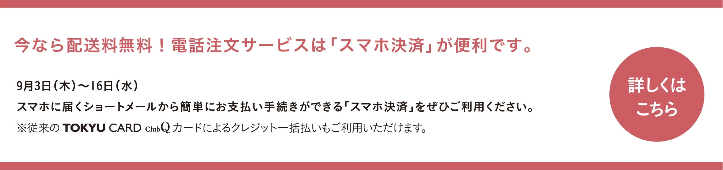 今なら配送料無料！電話注文サービスは「スマホ決済」が便利です。9月3日(木)〜16日(水) スマホに届くショートメールから簡単にお支払い手続きができる「スマホ決済」をぜひご利用ください。※従来の TOKYU CARD ClubQ カードによるクレジット一括払いもご利用いただけます。詳しくはこちら