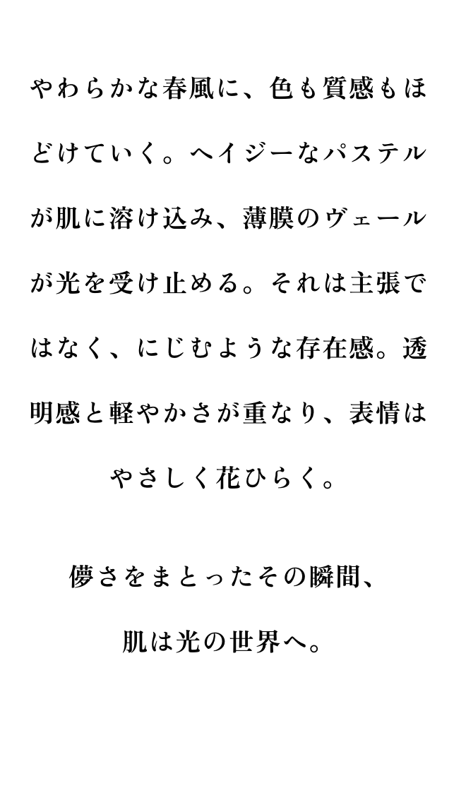 やわらかな春風に、色も質感もほどけていく。ヘイジーなパステルが肌に溶け込み、薄膜のヴェールが光を受け止める。それは主張ではなく、にじむような存在感。透明感と軽やかさが重なり、表情はやさしく花ひらく。儚さをまとったその瞬間、肌は光の世界へ。