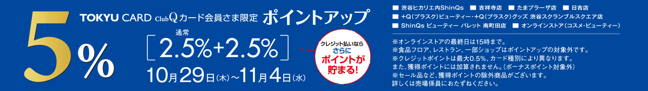 TOKYU CARD ClubQ カード会員さま限定 ポイントアップ 5% 通常[2.5%+2.5%] 10月29日(木)～11月4日(水) クレジット払いならさらにポイントが貯まる! 渋谷ヒカリエ内ShinQs 吉祥寺店 たまプラーザ店 日吉店 +Q(プラスク)ビューティー・+Q(プラスク)グッズ 渋谷スクランブルスクエア店 ShinQs ビューティー パレット 南町田店 オンラインストア(コスメ・ビューティー) ※オンラインストアの最終日は15時まで。※食品フロア、レストラン、一部ショップはポイントアップの対象外です。※クレジットポイントは最大0.5%、カード種別により異なります。また、獲得ポイントには加算されません。(ボーナスポイント対象外) ※セール品など、獲得ポイントの除外商品がございます。詳しくは売場係員におたずねください。