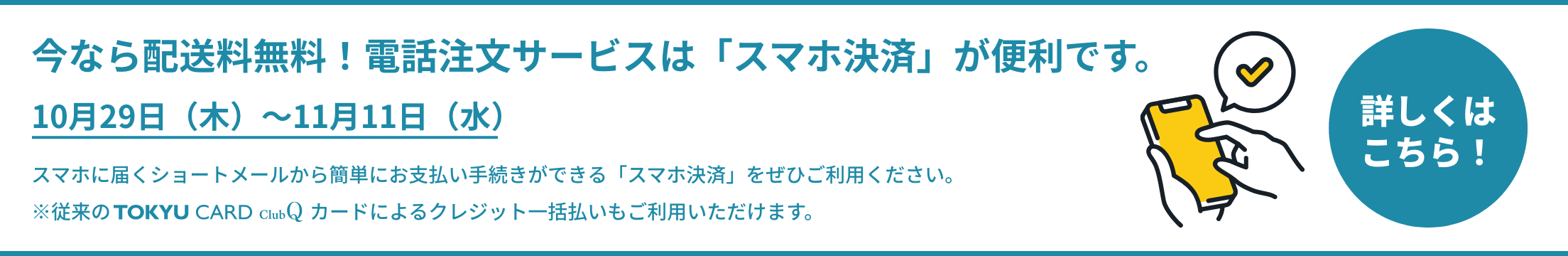 今なら配送料無料！電話注文サービスは「スマホ決済」が便利です。10月29日（木）～11月11日（水） スマホに届くショートメールから簡単にお支払い手続きができる「スマホ決済」をぜひご利用ください。※従来の TOKYU CARD ClubQ カードによるクレジット一括払いもご利用いただけます。詳しくはこちら！