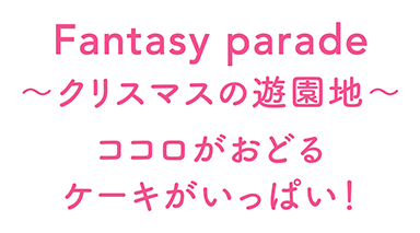 Fantasy parade ～クリスマスの遊園地～ ココロがおどるケーキがいっぱい！