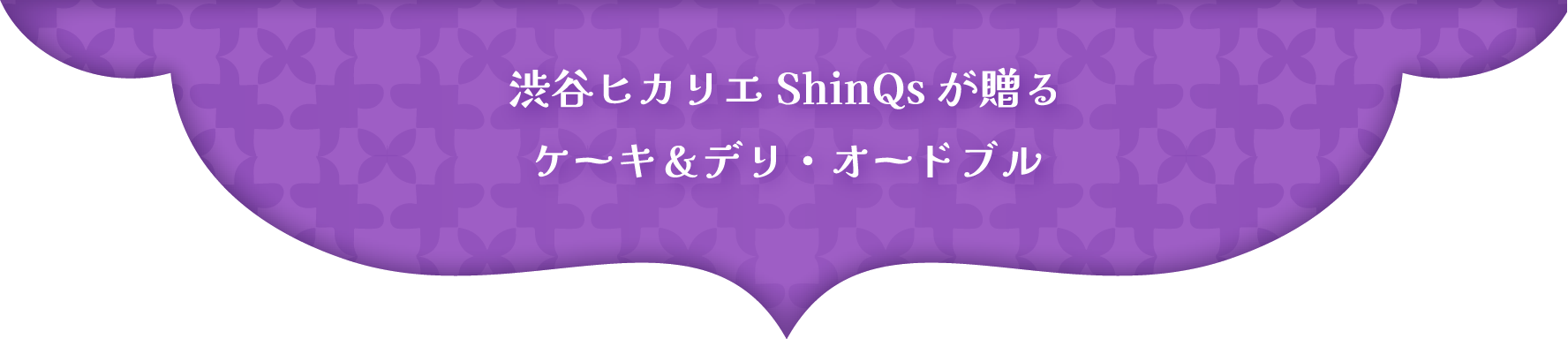 渋谷ヒカリエ ShinQs が贈る
ケーキ＆デリ・オードブル