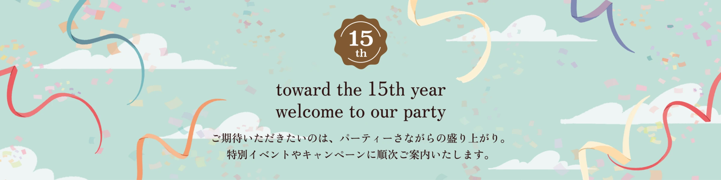 toward the 15th year welcome to our party ご期待いただきたいのは、パーティーさながらの盛り上がり。特別イベントやキャンペーンに順次ご案内いたします。