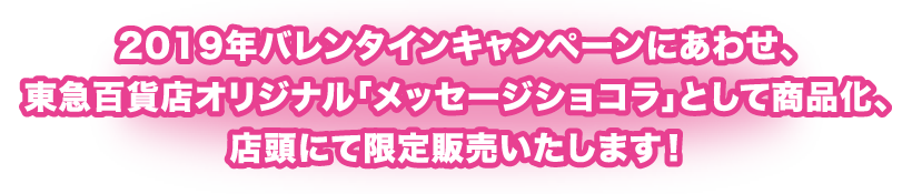 2019年バレンタインキャンペーンにあわせ、東急百貨店オリジナル「メッセージショコラ」として商品化、店頭にて限定販売いたします!