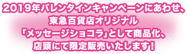 2019年バレンタインキャンペーンにあわせ、東急百貨店オリジナル「メッセージショコラ」として商品化、店頭にて限定販売いたします!